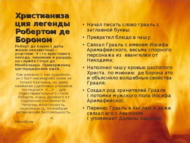 Христианизация легенды Робертом де Бороном Начал писать слово грааль с заглавной буквы; Превратил блюдо в чашу; Связал Грааль с именем Иосифа Аримафейского, весьма спорного персонажа из евангелия от Никодима; Наполнил чашу кровью распятого Христа, по мнению де Борона это и объясняло волшебные свойства Грааля; Создал род хранителей Грааля ( потомки мужского пола Иосифа Аримафейско); Перенес Грааль в Англию и даже связал его с Авалоном ( упоминает Долины Аварона)  Роберт де Борон ( даты жизни неизвестны) –участник 4 – го крестового похода, чиновник и рыцарь на службе Готье де Монбельяра. Приверженец цистерцианских идей. Как романист, как художник, он стоит неизмеримо ниже не только Кретьена, но даже наименее удачливых учеников последнего.  …для повествовательного стиля Роберта, очень далекого от подлинной поэтичности, типичны монотонность, неуклюжесть, полнейшая ритмическая беспомощность.  А. Михайлов 