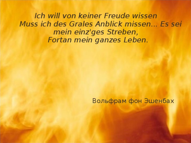     Ich will von keiner Freude wissen  Muss ich des Grales Anblick missen... Es sei mein einz'ges Streben,  Fortan mein ganzes Leben.       Вольфрам фон Эшенбах 