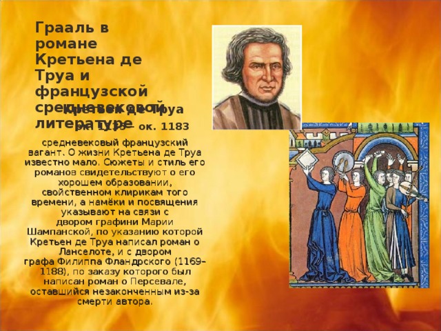 Грааль в романе Кретьена де Труа и французской средневековой литературе  Кретьен де Труа  ок. 1135 - ок. 1183 средневековый французский вагант. О жизни Кретьена де Труа известно мало. Сюжеты и стиль его романов свидетельствуют о его хорошем образовании, свойственном клирикам того времени, а намёки и посвящения указывают на связи с двором графини Марии Шампанской, по указанию которой Кретьен де Труа написал роман о Ланселоте, и с двором графа Филиппа Фландрского (1169–1188), по заказу которого был написан роман о Персевале, оставшийся незаконченным из-за смерти автора. 