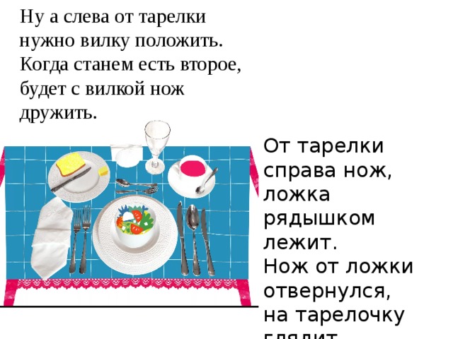 Ну а слева от тарелки нужно вилку положить. Когда станем есть второе, будет с вилкой нож дружить. От тарелки справа нож, ложка рядышком лежит. Нож от ложки отвернулся, на тарелочку глядит. 