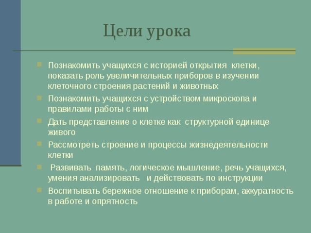  Цели урока Познакомить учащихся с историей открытия клетки, показать роль увеличительных приборов в изучении клеточного строения растений и животных Познакомить учащихся с устройством микроскопа и правилами работы с ним Дать представление о клетке как структурной единице живого Рассмотреть строение и процессы жизнедеятельности клетки  Развивать память, логическое мышление, речь учащихся, умения анализировать и действовать по инструкции Воспитывать бережное отношение к приборам, аккуратность в работе и опрятность   