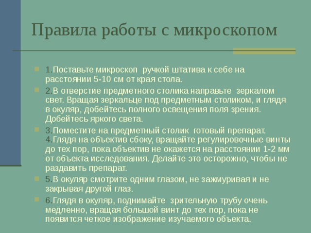 Правила работы с микроскопом 1. Поставьте микроскоп ручкой штатива к себе на расстоянии 5-10 см от края стола. 2. В отверстие предметного столика направьте зеркалом свет. Вращая зеркальце под предметным столиком, и глядя в окуляр, добейтесь полного освещения поля зрения. Добейтесь яркого света. 3. Поместите на предметный столик готовый препарат. 4. Глядя на объектив сбоку, вращайте регулировочные винты до тех пор, пока объектив не окажется на расстоянии 1-2 мм от объекта исследования. Делайте это осторожно, чтобы не раздавить препарат. 5. В окуляр смотрите одним глазом, не зажмуривая и не закрывая другой глаз. 6. Глядя в окуляр, поднимайте зрительную трубу очень медленно, вращая большой винт до тех пор, пока не появится четкое изображение изучаемого объекта. 