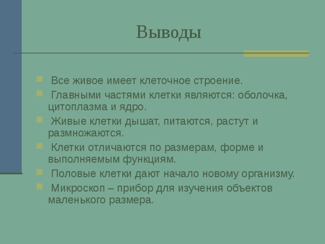  Выводы  Все живое имеет клеточное строение.  Главными частями клетки являются: оболочка, цитоплазма и ядро.  Живые клетки дышат, питаются, растут и размножаются.  Клетки отличаются по размерам, форме и выполняемым функциям.  Половые клетки дают начало новому организму.  Микроскоп – прибор для изучения объектов маленького размера. 