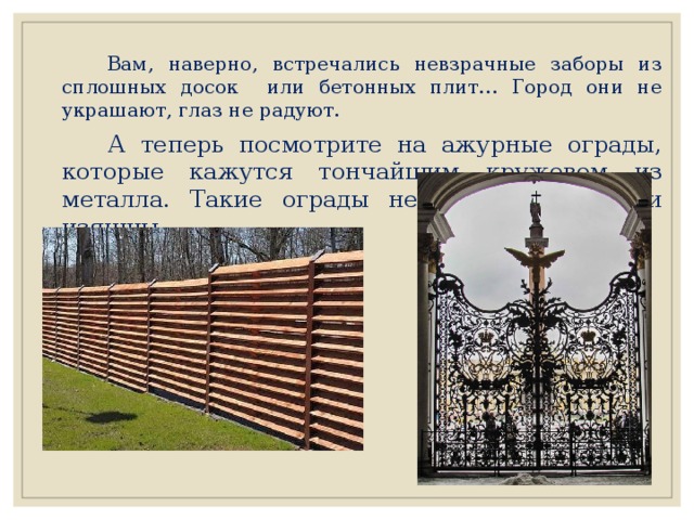  Вам, наверно, встречались невзрачные заборы из сплошных досок или бетонных плит… Город они не украшают, глаз не радуют.  А теперь посмотрите на ажурные ограды, которые кажутся тончайшим кружевом из металла. Такие ограды необычайно легки и изящны. 