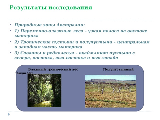 Результаты исследования Природные зоны Австралии: 1) Переменно-влажные леса – узкая полоса на востоке материка 2) Тропические пустыни и полупустыни – центральная и западная часть материка 3) Саванны и редколесья – окаймляют пустыни с севера, востока, юго-востока и юго-запада   Влажный тропический лес Полупустынный ландшафт 