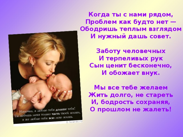Когда ты с нами рядом, Проблем как будто нет — Ободришь теплым взглядом И нужный дашь совет.  Заботу человечных И терпеливых рук Сын ценит бесконечно, И обожает внук.  Мы все тебе желаем Жить долго, не стареть И, бодрость сохраняя, О прошлом не жалеть!  