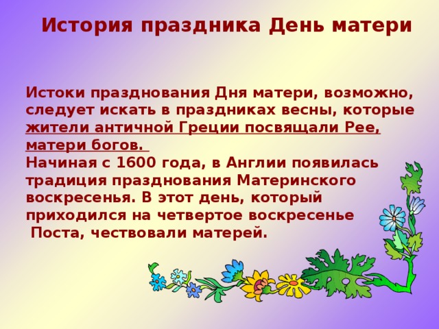  История праздника День матери   Истоки празднования Дня матери, возможно, следует искать в праздниках весны, которые жители античной Греции посвящали Рее, матери богов. Начиная с 1600 года, в Англии появилась традиция празднования Материнского воскресенья. В этот день, который приходился на четвертое воскресенье  Поста, чествовали матерей.   