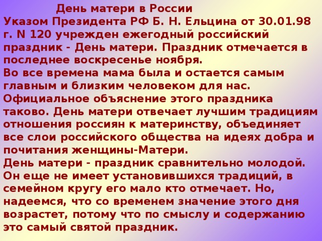  День матери в России  Указом Президента РФ Б. Н. Ельцина от 30.01.98 г. N 120 учрежден ежегодный российский праздник - День матери. Праздник отмечается в последнее воскресенье ноября.  Во все времена мама была и остается самым главным и близким человеком для нас.  Официальное объяснение этого праздника таково. День матери отвечает лучшим традициям отношения россиян к материнству, объединяет все слои российского общества на идеях добра и почитания женщины-Матери. День матери - праздник сравнительно молодой. Он еще не имеет установившихся традиций, в семейном кругу его мало кто отмечает. Но, надеемся, что со временем значение этого дня возрастет, потому что по смыслу и содержанию это самый святой праздник.    