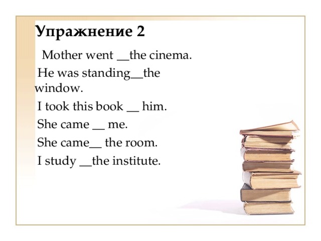 Упражнение 2  Mother went __ the cinema.   Не was standing __ the  window.   I took this book __ him.   She came __ me.   She came __  the room.   I study __ the institute.  