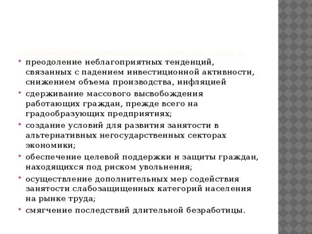    Основными направлениями политики содействия занятости населения являются:   преодоление неблагоприятных тенденций, связанных с падением инвестиционной активности, снижением объема производства, инфляцией сдерживание массового высвобождения работающих граждан, прежде всего на градообразующих предприятиях; создание условий для развития занятости в альтернативных негосударственных секторах экономики; обеспечение целевой поддержки и защиты граждан, находящихся под риском увольнения; осуществление дополнительных мер содействия занятости слабозащищенных категорий населения на рынке труда; смягчение последствий длительной безработицы. 