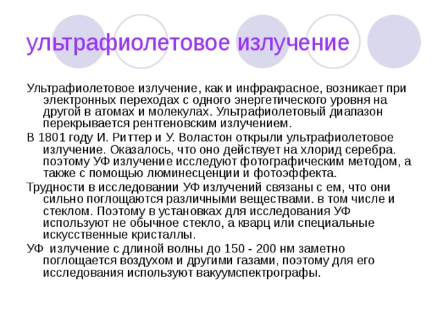 ультрафиолетовое излучение Ультрафиолетовое излучение, как и инфракрасное, возникает при электронных переходах с одного энергетического уровня на другой в атомах и молекулах. Ультрафиолетовый диапазон перекрывается рентгеновским излучением. В 1801 году И. Риттер и У. Воластон открыли ультрафиолетовое излучение. Оказалось, что оно действует на хлорид серебра. поэтому УФ излучение исследуют фотографическим методом, а также с помощью люминесценции и фотоэффекта. Трудности в исследовании УФ излучений связаны с ем, что они сильно поглощаются различными веществами. в том числе и стеклом. Поэтому в установках для исследования УФ используют не обычное стекло, а кварц или специальные искусственные кристаллы. УФ  излучение с длиной волны до 150 - 200 нм заметно поглощается воздухом и другими газами, поэтому для его исследования используют вакуумспектрографы. 