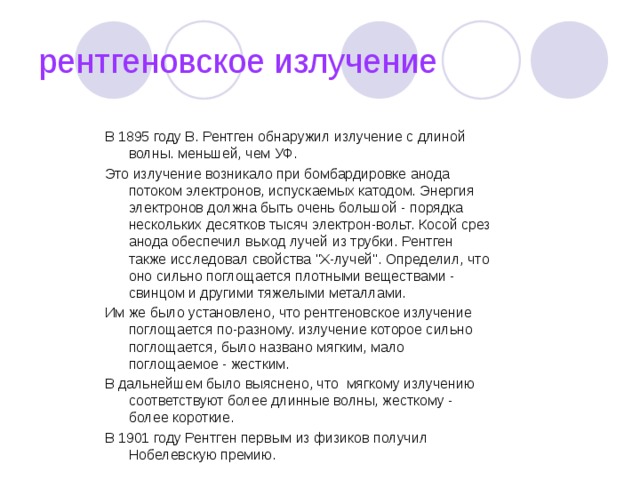 рентгеновское излучение В 1895 году В. Рентген обнаружил излучение с длиной волны. меньшей, чем УФ. Это излучение возникало при бомбардировке анода потоком электронов, испускаемых катодом. Энергия электронов должна быть очень большой - порядка нескольких десятков тысяч электрон-вольт. Косой срез анода обеспечил выход лучей из трубки. Рентген также исследовал свойства 