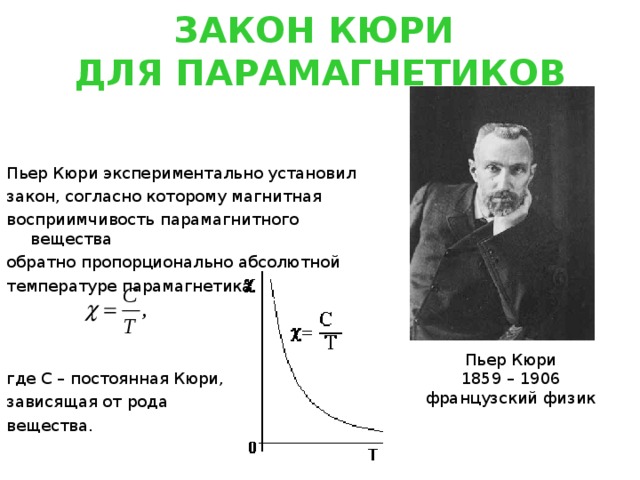 ЗАКОН КЮРИ  ДЛЯ ПАРАМАГНЕТИКОВ Пьер Кюри экспериментально установил закон, согласно которому магнитная восприимчивость парамагнитного вещества обратно пропорционально абсолютной температуре парамагнетика где С – постоянная Кюри, зависящая от рода вещества. Пьер Кюри 1859 – 1906 французский физик 