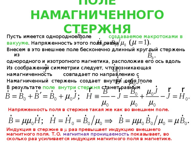ПОЛЕ НАМАГНИЧЕННОГО СТЕРЖНЯ Пусть имеется однородное поле создаваемое макротоками в вакууме . Напряженность этого поля равна Внесем в это внешнее поле бесконечно длинный круглый стержень из однородного и изотропного магнетика, расположив его ось вдоль Из соображений симметрии следует, что возникающая намагниченность совпадает по направлению с Намагниченный стержень создает внутри себя поле В результате поле внутри стержня станет равным  Напряженность поля в стержне такая же как во внешнем поле. Индукция в стержне в  раз превышает индукцию внешнего магнитного поля. Т.О. магнитная проницаемость показывает, во сколько раз усиливается индукция магнитного поля в магнетике. 