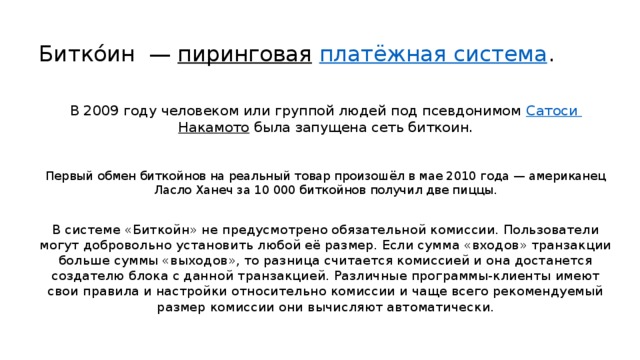 Битко́ин  —  пиринговая   платёжная система . В 2009 году человеком или группой людей под псевдонимом  Сатоси  Накамото  была запущена сеть биткоин. Первый обмен биткойнов на реальный товар произошёл в мае 2010 года — американец Ласло Ханеч за 10 000 биткойнов получил две пиццы. В системе «Биткойн» не предусмотрено обязательной комиссии. Пользователи могут добровольно установить любой её размер. Если сумма «входов» транзакции больше суммы «выходов», то разница считается комиссией и она достанется создателю блока с данной транзакцией. Различные программы-клиенты имеют свои правила и настройки относительно комиссии и чаще всего рекомендуемый размер комиссии они вычисляют автоматически. 