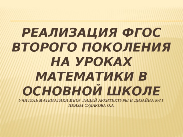 РЕАЛИЗАЦИЯ ФГОС второго поколения на уроках математики в основной школе  учитель математики МБОУ лицей архитектуры и дизайна №3 г Пензы Судакова О.А.   