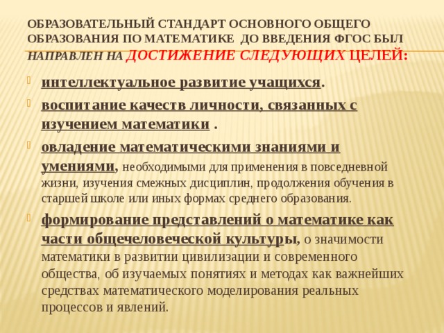 Образовательный стандарт основного общего образования по математике до введения ФГОС был направлен на достижение следующих целей:   интеллектуальное развитие учащихся . воспитание качеств личности, связанных с изучением математики . овладение математическими знаниями и умениями , необходимыми для применения в повседневной жизни, изучения смежных дисциплин, продолжения обучения в старшей школе или иных формах среднего образования. формирование представлений о математике как части общечеловеческой культур ы , о значимости математики в развитии цивилизации и современного общества, об изучаемых понятиях и методах как важнейших средствах математического моделирования реальных процессов и явлений. 