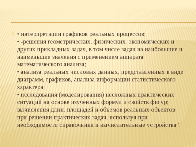• интерпретации графиков реальных процессов;  • -решения геометрических, физических, экономических и других прикладных задач, в том числе задач на наибольшие и наименьшие значения с применением аппарата математического анализа;  • анализа реальных числовых данных, представленных в виде диаграмм, графиков, анализа информации статистического характера;  • исследования (моделирования) несложных практических ситуаций на основе изученных формул и свойств фигур; вычисления длин, площадей и объемов реальных объектов при решении практических задач, используя при необходимости справочники и вычислительные устройства”. 