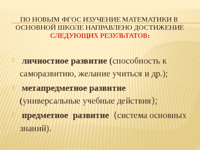 По новым ФГОС изучение математики в основной школе направлено достижение следующих результатов :   личностное развитие ( способность к саморазвитию, желание учиться и др.);  метапредметное развитие ( универсальные учебные действия );  предметное развитие ( система основных знаний).  