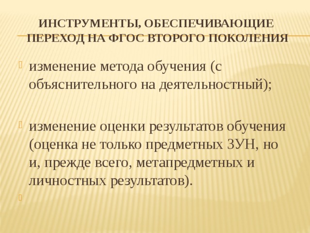 Инструменты, обеспечивающие переход на ФГОС второго поколения изменение метода обучения (с объяснительного на деятельностный); изменение оценки результатов обучения (оценка не только предметных ЗУН, но и, прежде всего, метапредметных и личностных результатов).   