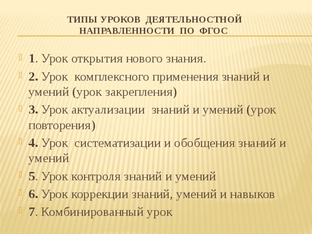 Типы уроков деятельностной направленности по ФГОС   1 . Урок открытия нового знания. 2. Урок комплексного применения знаний и умений (урок закрепления) 3. Урок актуализации знаний и умений (урок повторения) 4. Урок систематизации и обобщения знаний и умений 5 . Урок контроля знаний и умений 6. Урок коррекции знаний, умений и навыков 7 . Комбинированный урок 