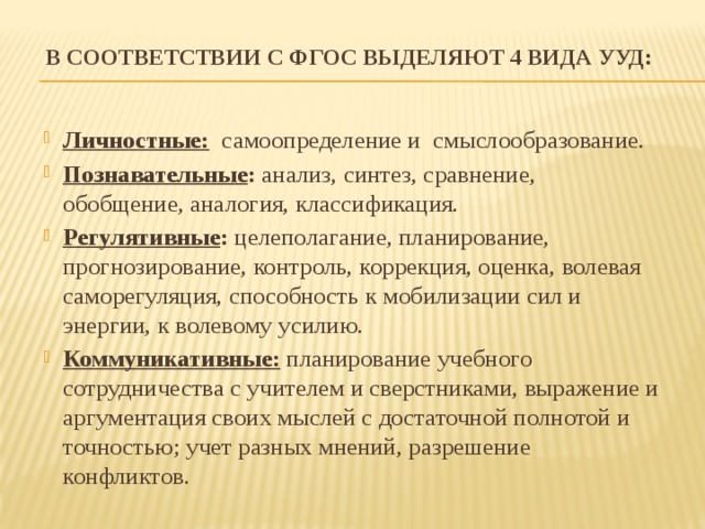 В соответствии с ФГОС выделяют 4 вида УУД:   Личностные: самоопределение и смыслообразование. Познавательные : анализ, синтез, сравнение, обобщение, аналогия, классификация. Регулятивные : целеполагание, планирование, прогнозирование, контроль, коррекция, оценка, волевая саморегуляция, способность к мобилизации сил и энергии, к волевому усилию. Коммуникативные: планирование учебного сотрудничества с учителем и сверстниками, выражение и аргументация своих мыслей с достаточной полнотой и точностью; учет разных мнений, разрешение конфликтов. 