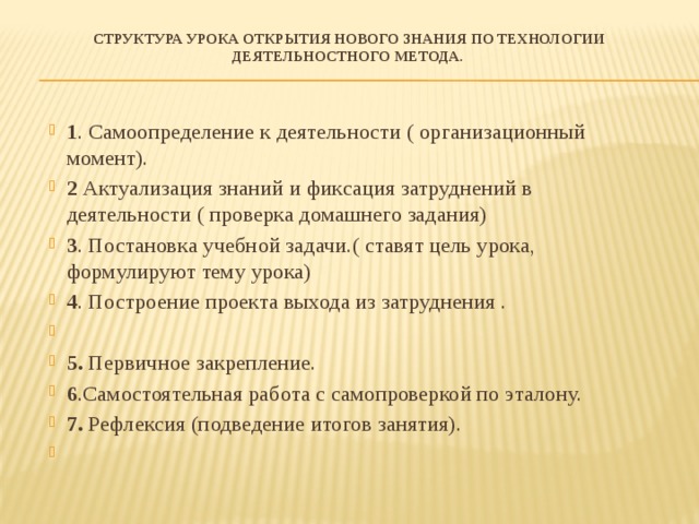 Структура урока открытия нового знания по технологии деятельностного метода.   1 . Самоопределение к деятельности ( организационный момент). 2 Актуализация знаний и фиксация затруднений в деятельности ( проверка домашнего задания) 3 . Постановка учебной задачи.( ставят цель урока, формулируют тему урока) 4 . Построение проекта выхода из затруднения . 5. Первичное закрепление. 6 .Самостоятельная работа с самопроверкой по эталону. 7. Рефлексия (подведение итогов занятия).   