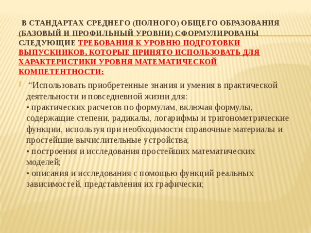  В стандартах среднего (полного) общего образования (базовый и профильный уровни) сформулированы следующие требования к уровню подготовки выпускников, которые принято использовать для характеристики уровня математической компетентности:   “ Использовать приобретенные знания и умения в практической деятельности и повседневной жизни для:  • практических расчетов по формулам, включая формулы, содержащие степени, радикалы, логарифмы и тригонометрические функции, используя при необходимости справочные материалы и простейшие вычислительные устройства;  • построения и исследования простейших математических моделей;  • описания и исследования с помощью функций реальных зависимостей, представления их графически;   