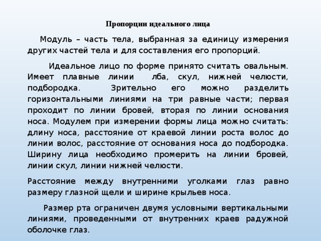 Пропорции идеального лица  Модуль – часть тела, выбранная за единицу измерения других частей тела и для составления его пропорций.  Идеальное лицо по форме принято считать овальным. Имеет плавные линии лба, скул, нижней челюсти, подбородка. Зрительно его можно разделить горизонтальными линиями на три равные части; первая проходит по линии бровей, вторая по линии основания носа. Модулем при измерении формы лица можно считать: длину носа, расстояние от краевой линии роста волос до линии волос, расстояние от основания носа до подбородка. Ширину лица необходимо промерить на линии бровей, линии скул, линии нижней челюсти. Расстояние между внутренними уголками глаз равно размеру глазной щели и ширине крыльев носа.  Размер рта ограничен двумя условными вертикальными линиями, проведенными от внутренних краев радужной оболочке глаз. 