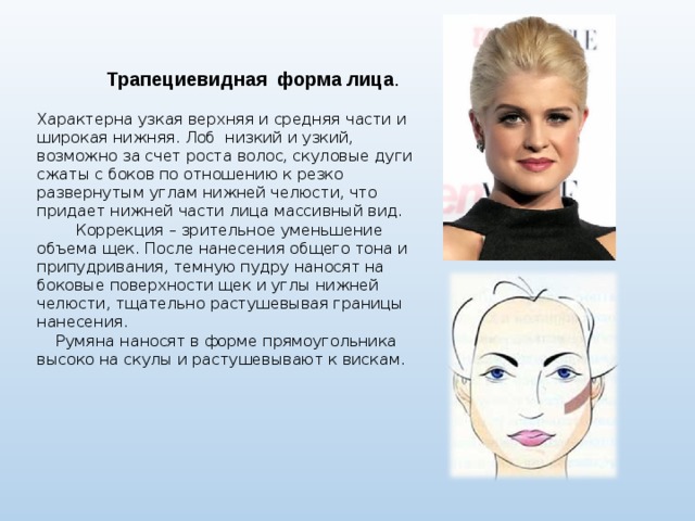  Трапециевидная форма лица .  Характерна узкая верхняя и средняя части и широкая нижняя. Лоб низкий и узкий, возможно за счет роста волос, скуловые дуги сжаты с боков по отношению к резко развернутым углам нижней челюсти, что придает нижней части лица массивный вид.  Коррекция – зрительное уменьшение объема щек. После нанесения общего тона и припудривания, темную пудру наносят на боковые поверхности щек и углы нижней челюсти, тщательно растушевывая границы нанесения.  Румяна наносят в форме прямоугольника высоко на скулы и растушевывают к вискам. 