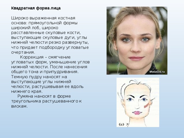 Квадратная форма лица  Широко выраженная костная основа: прямоугольной формы широкий лоб, широко расставленные скуловые кости, выступающие скуловые дуги, углы нижней челюсти резко развернуты, что придает подбородку угловатые очертания.  Коррекция – смягчение угловатых форм, уменьшение углов нижней челюсти. После нанесения общего тона и припудривания. Темную пудру наносят на выступающие углы нижней челюсти, растушевывая ее вдоль нижнего края.  Румяна наносят в форме треугольника растушеванного к вискам. 