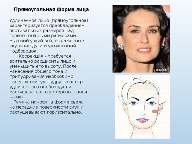  Прямоугольная форма лица  Удлиненное лицо (прямоугольное) характеризуется преобладанием вертикальных размеров над горизонтальными размерами. Высокий узкий лоб, выраженные скуловые дуги и удлиненный подбородок.  Коррекция – требуется зрительно расширить лицо и уменьшить его высоту. После нанесения общего тона и припудривания необходимо нанести темную пудру на центр удлиненного подбородка и растушевать его в стороны, сводя на нет.  Румяна наносят в форме овала на передние поверхности скул и растушевывают горизонтально. 