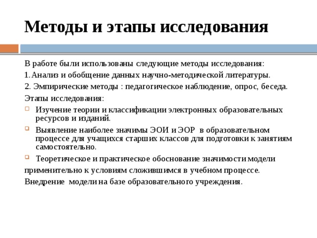 Методы и этапы исследования В работе были использованы следующие методы исследования: 1.Анализ и обобщение данных научно-методической литературы. 2. Эмпирические методы : педагогическое наблюдение, опрос, беседа. Этапы исследования: Изучение теории и классификации электронных образовательных ресурсов и изданий. Выявление наиболее значимы ЭОИ и ЭОР в образовательном процессе для учащихся старших классов для подготовки к занятиям самостоятельно. Теоретическое и практическое обоснование значимости модели применительно к условиям сложившимся в учебном процессе. Внедрение модели на базе образовательного учреждения. 