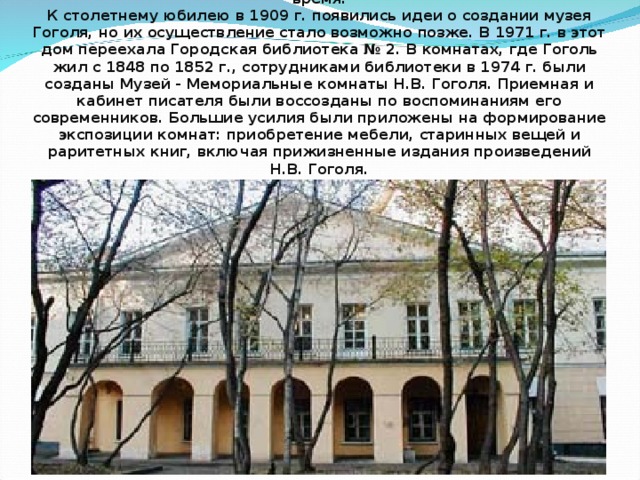  Дом Гоголя на Никитском бульваре, хранящий память о последних годах жизни писателя, – единственный сохранившийся дом в Москве, где Николай Васильевич Гоголь жил продолжительное время.  К столетнему юбилею в 1909 г. появились идеи о создании музея Гоголя, но их осуществление стало возможно позже. В 1971 г. в этот дом переехала Городская библиотека № 2. В комнатах, где Гоголь жил с 1848 по 1852 г., сотрудниками библиотеки в 1974 г. были созданы Музей - Мемориальные комнаты Н.В. Гоголя. Приемная и кабинет писателя были воссозданы по воспоминаниям его современников. Большие усилия были приложены на формирование экспозиции комнат: приобретение мебели, старинных вещей и раритетных книг, включая прижизненные издания произведений Н.В. Гоголя.   
