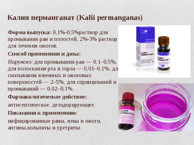 Калия перманганат (Kalii permanganas) Форма выпуска: 0,1%-0,5%раствор для промывания ран и полостей, 2%-3% раствор для лечения ожогов. Способ применения и дозы: Наружно : для промывания ран — 0,1–0,5%, для полоскания рта и горла — 0,01–0,1%, для смазывания язвенных и ожоговых поверхностей — 2–5%, для спринцеваний и промываний — 0,02–0,1%. Фармакологическое действие: антисептическое, дезодорирующее. Показания к применению: инфицированные раны, язвы и ожоги, ангины,кольпиты и уретриты. 
