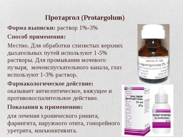  Протаргол  (Protargolum) Форма выписки:  раствор 1%-3% Способ применения: Местно. Для обработки слизистых верхних дыхательных путей используют 1-5% растворы. Для промывания мочевого пузыря,  мочеиспускательного канала, глаз используют 1-3% раствор. Фармакологическое действие:  оказывает антисептическое, вяжущее и противовоспалительное действие.  Показания к применению: для лечения хронического ринита, фарингита, наружного отита, гонорейного уретрита, конъюнктивита. 