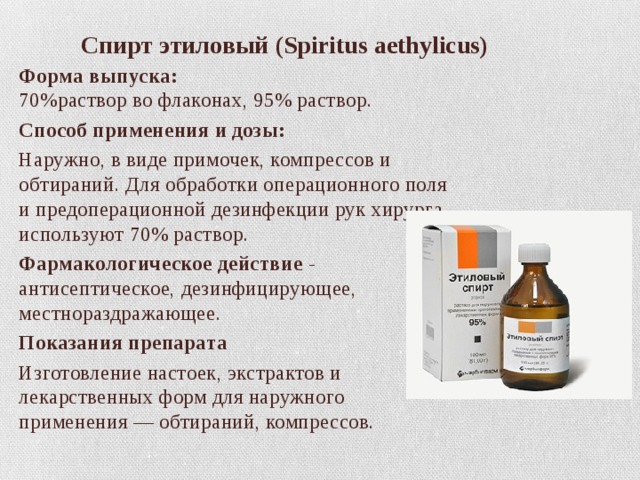  Спирт этиловый (Spiritus aethylicus) Форма выпуска:  70%раствор во флаконах, 95% раствор. Способ применения и дозы: Наружно, в виде примочек, компрессов и обтираний. Для обработки операционного поля и предоперационной дезинфекции рук хирурга используют 70% раствор. Фармакологическое действие  - антисептическое, дезинфицирующее, местнораздражающее. Показания препарата Изготовление настоек, экстрактов и лекарственных форм для наружного применения — обтираний, компрессов. 