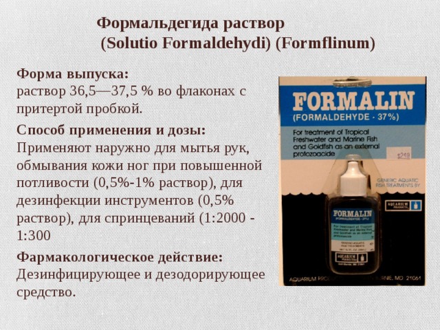  Формальдегида раствор  (Solutio Formaldehydi) (Formflinum) Форма выпуска:  раствор 36,5—37,5 % во флаконах с притертой пробкой. Способ применения и дозы:  Применяют наружно для мытья рук, обмывания кожи ног при повышенной потливости (0,5%-1% раствор), для дезинфекции инструментов (0,5% раствор), для спринцеваний (1:2000 - 1:300 Фармакологическое действие:  Дезинфицирующее и дезодорирующее средство. 