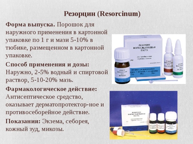  Резорцин ( Resorcinum) Форма выпуска. Порошок для наружного применения в картонной упаковке по 1 г и мази 5-10% в тюбике, размещенном в картонной упаковке. Способ применения и дозы: Наружно, 2-5% водный и спиртовой раствор, 5-10-20% мазь. Фармакологическое действие: Антисептическое средство, оказывает дерматопротектор-ное и противосеборейное действие. Показания: Экзема, себорея, кожный зуд, микозы. 