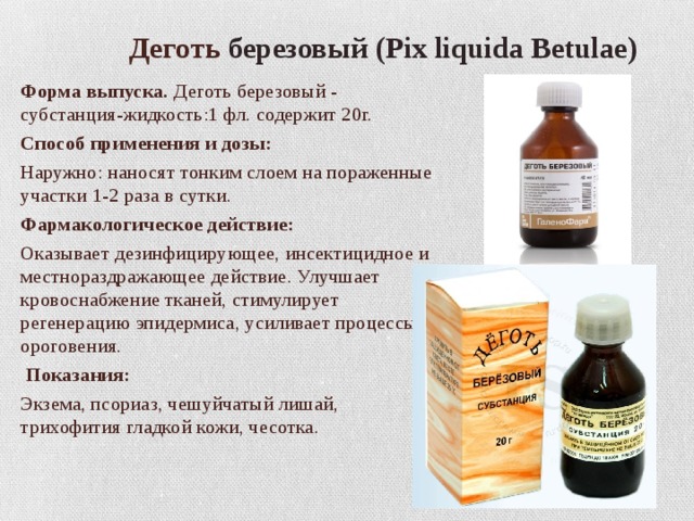  Деготь березовый (Pix liquida Betulae) Форма выпуска.  Деготь березовый - субстанция-жидкость:1 фл. содержит 20г. Способ применения и дозы: Наружно: наносят тонким слоем на пораженные участки 1-2 раза в сутки. Фармакологическое действие: Оказывает дезинфицирующее, инсектицидное и местнораздражающее действие. Улучшает кровоснабжение тканей, стимулирует регенерацию эпидермиса, усиливает процессы ороговения.  Показания: Экзема, псориаз, чешуйчатый лишай, трихофития гладкой кожи, чесотка. 