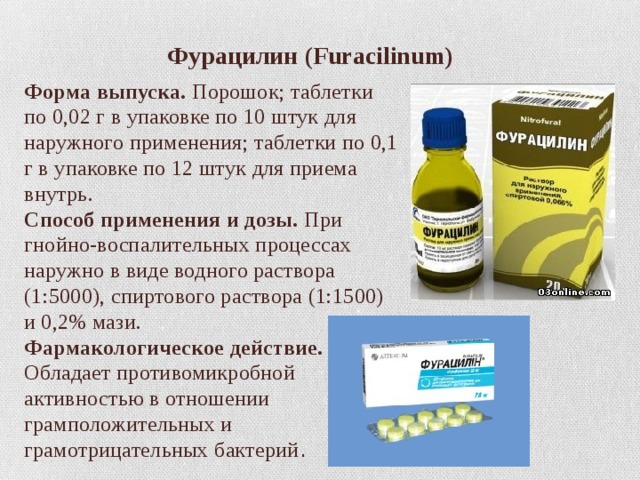    Фурацилин (Furacilinum) Форма выпуска.  Порошок; таблетки по 0,02 г в упаковке по 10 штук для наружного применения; таблетки по 0,1 г в упаковке по 12 штук для приема внутрь.  Способ применения и дозы.  При гнойно-воспалительных процессах наружно в виде водного раствора (1:5000), спиртового раствора (1:1500) и 0,2% мази.  Фармакологическое действие. Обладает противомикробной активностью в отношении грамположительных и грамотрицательных бактерий . 