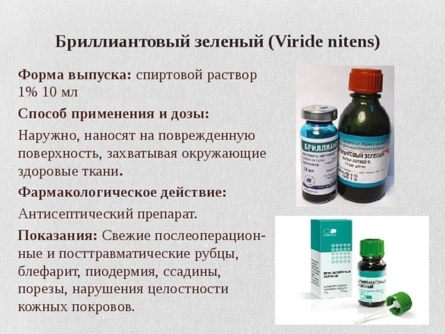  Бриллиантовый зеленый (Viride nitens)   Форма выпуска: спиртовой раствор 1% 10 мл Способ применения и дозы: Наружно, наносят на поврежденную поверхность, захватывая окружающие здоровые ткани . Фармакологическое действие:   Антисептический препарат. Показания:  Свежие послеоперацион-ные и посттравматические рубцы, блефарит, пиодермия, ссадины, порезы, нарушения целостности кожных покровов. 