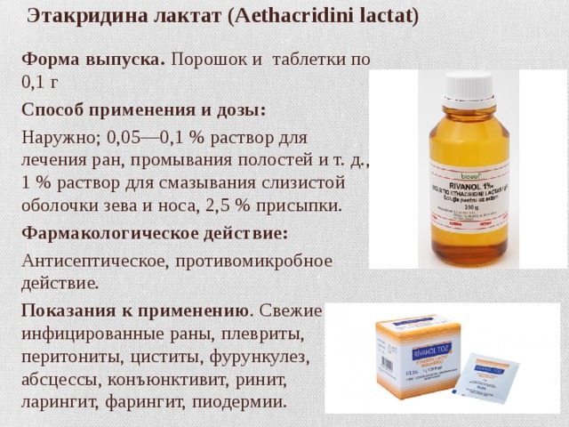 Этакридина лактат (Aethacridini lactat)   Форма выпуска.   Порошок и таблетки по 0,1 г Способ применения и дозы: Наружно; 0,05—0,1 % раствор для лечения ран, промывания полостей и т. д., 1 % раствор для смазывания слизистой оболочки зева и носа, 2,5 % присыпки. Фармакологическое действие: Антисептическое, противомикробное действие. Показания к применению . Свежие и инфицированные раны, плевриты, перитониты, циститы, фурункулез, абсцессы, конъюнктивит, ринит, ларингит, фарингит, пиодермии. 