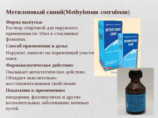 Метиленовый синий(Methylenum coeruleum) Форма выпуска:  Раствор спиртовой для наружного применения по 10мл в стеклянных флаконах. Способ применения и дозы: Наружно; наносят на поряженный участок кожи. Фармакологическое действие: Оказывает антисептическое действие. Обладает окислительно-восстановительными свойствами Показания к применению: пиодермии, фолликулитах и других воспалительных заболеваниях мочевых путей. 