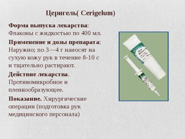  Церигель( Cerigelum) Форма выпуска лекарства : Флаконы с жидкостью по 400 мл. Применение и дозы препарата : Наружно; по 3—4 г наносят на сухую кожу рук в течение 8-10 с и тщательно растирают. Действие лекарства . Противомикробное и пленкообразующее. Показание.  Хирургические операции (подготовка рук медицинского персонала) 