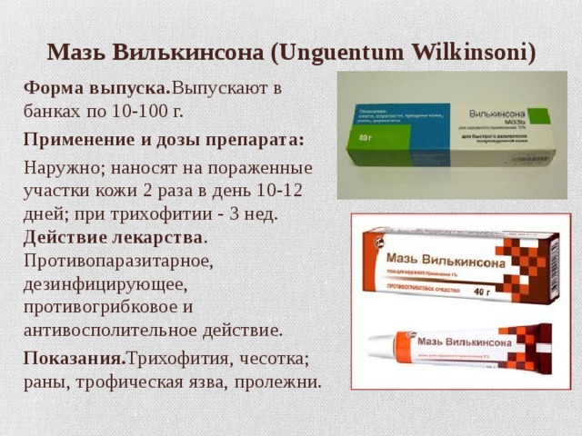  Мазь Вилькинсона (Unguentum Wilkinsoni) Форма выпуска. Выпускают в банках по 10-100 г. Применение и дозы препарата: Наружно; наносят на пораженные участки кожи 2 раза в день 10-12 дней; при трихофитии - 3 нед. Действие лекарства . Противопаразитарное, дезинфицирующее, противогрибковое и антивосполительное действие. Показания. Трихофития, чесотка; раны, трофическая язва, пролежни. 