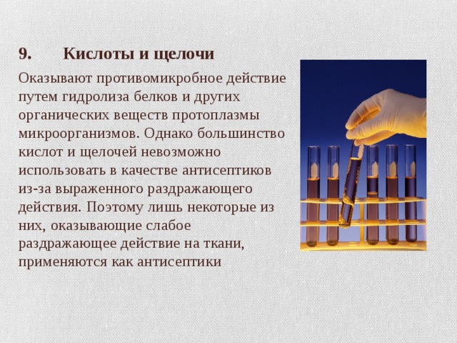 9. Кислоты и щелочи Оказывают противомикробное действие путем гидролиза белков и других органических веществ протоплазмы микроорганизмов. Однако большинство кислот и щелочей невозможно использовать в качестве антисептиков из-за выраженного раздражающего действия. Поэтому лишь некоторые из них, оказывающие слабое раздражающее действие на ткани, применяются как антисептики 