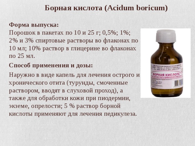  Борная кислота (Acidum boricum)   Форма выпуска:  Порошок в пакетах по 10 и 25 г; 0,5%; 1%; 2% и 3% спиртовые растворы во флаконах по 10 мл; 10% раствор в глицерине во флаконах по 25 мл. Способ применения и дозы: Наружно в виде капель для лечения острого и хронического отита (турунды, смоченные раствором, вводят в слуховой проход), а также для обработки кожи при пиодермии, экземе, опрелости; 5 % раствор борной кислоты применяют для лечения педикулеза. 