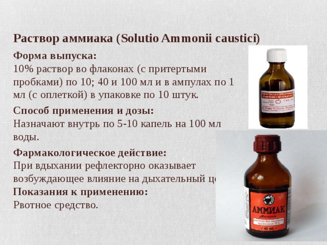 Раствор аммиака (Solutio Ammonii caustici) Форма выпуска:  10% раствор во флаконах (с притертыми пробками) по 10; 40 и 100 мл и в ампулах по 1 мл (с оплеткой) в упаковке по 10 штук.  Способ применения и дозы:  Назначают внутрь по 5-10 капель на 100 мл воды. Фармакологическое действие:  При вдыхании рефлекторно оказывает возбуждающее влияние на дыхательный центр.  Показания к применению:  Рвотное средство. 