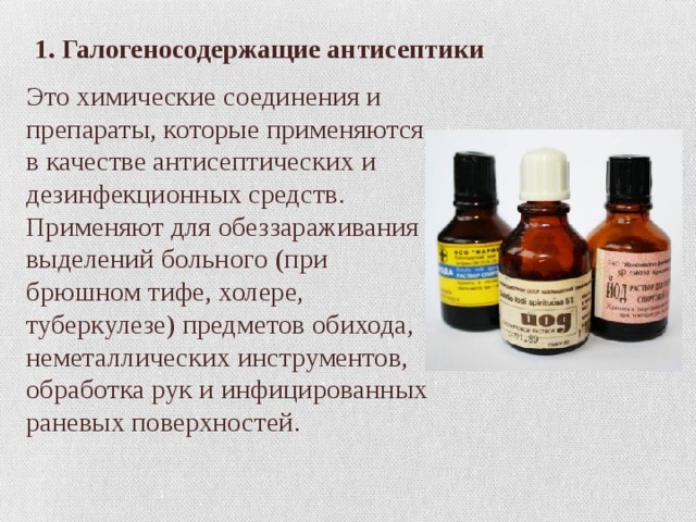  1. Галогеносодержащие антисептики Это химические соединения и препараты, которые применяются в качестве антисептических и дезинфекционных средств. Применяют для обеззараживания выделений больного (при брюшном тифе, холере, туберкулезе) предметов обихода, неметаллических инструментов, обработка рук и инфицированных раневых поверхностей. 